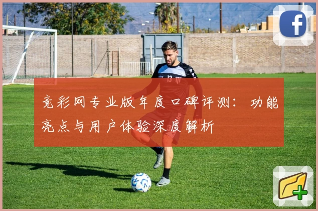 竞彩网专业版年度口碑评测：功能亮点与用户体验深度解析