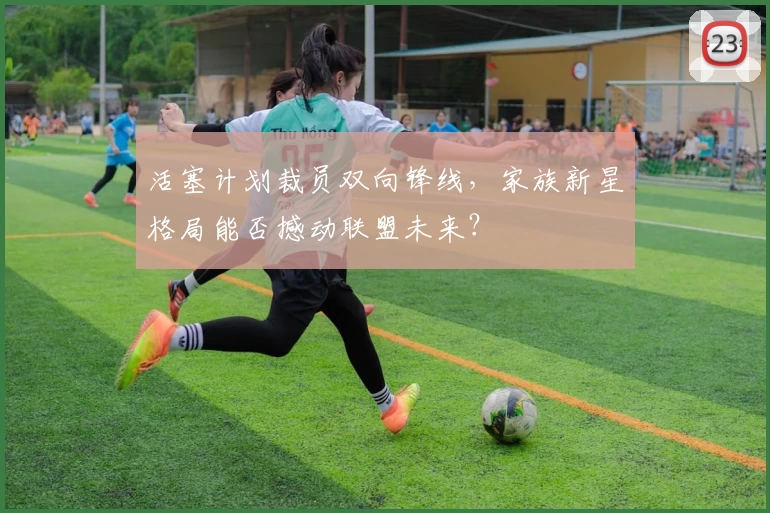 活塞计划裁员双向锋线,家族新星格局能否撼动联盟未来?