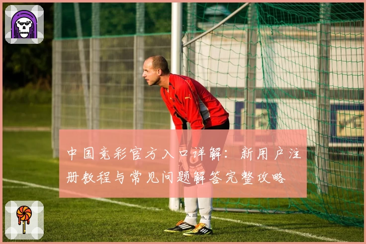 中国竞彩官方入口详解：新用户注册教程与常见问题解答完整攻略