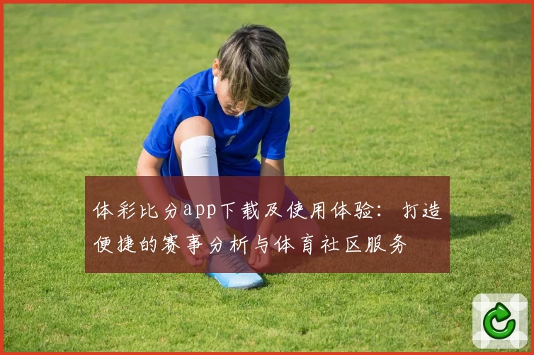 体彩比分app下载及使用体验：打造便捷的赛事分析与体育社区服务