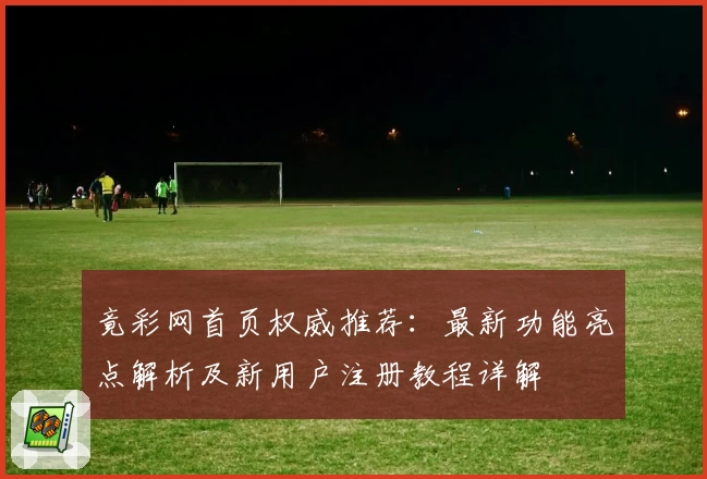 竟彩网首页权威推荐：最新功能亮点解析及新用户注册教程详解