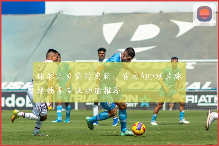 体彩比分实时更新，官方App助力球迷畅享专业功能推荐