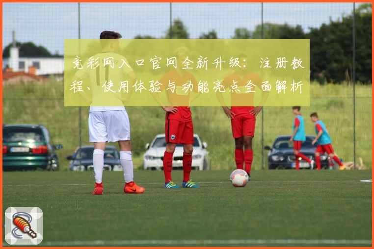竞彩网入口官网全新升级:注册教程、使用体验与功能亮点全面解析