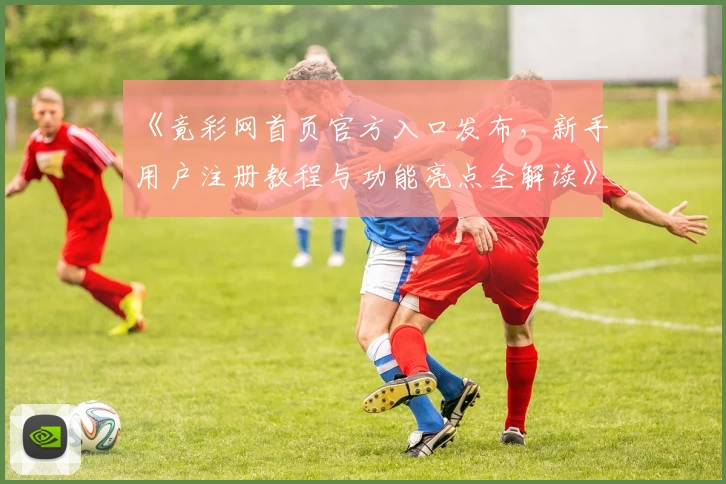 《竟彩网首页官方入口发布，新手用户注册教程与功能亮点全解读》