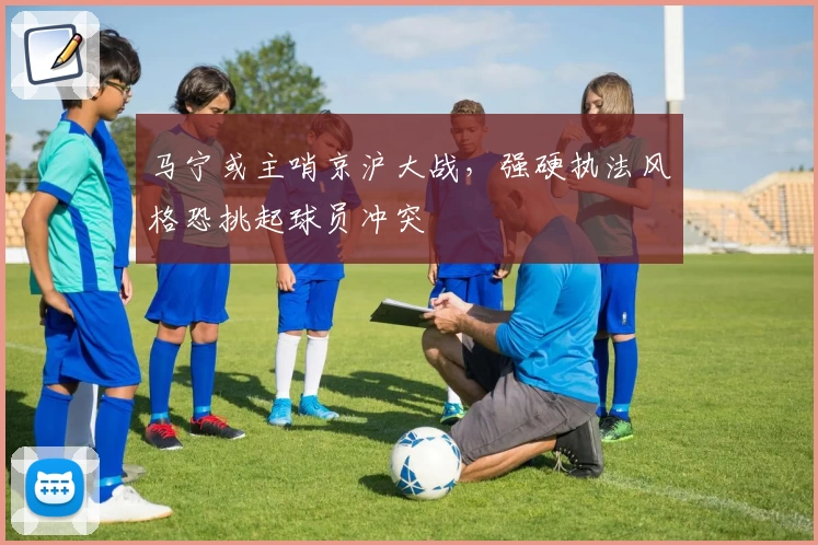 马宁或主哨京沪大战,强硬执法风格恐挑起球员冲突