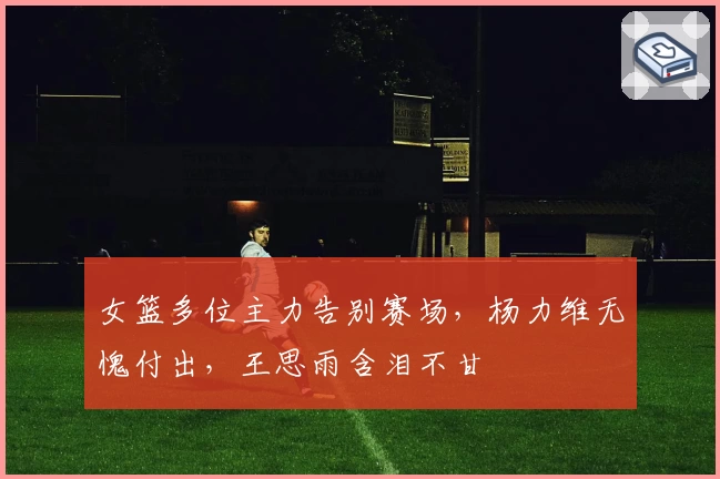 女篮多位主力告别赛场，杨力维无愧付出，王思雨含泪不甘