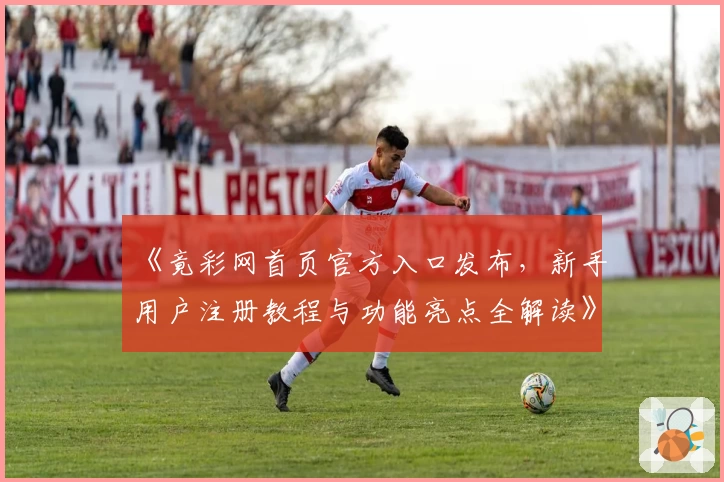 《竟彩网首页官方入口发布，新手用户注册教程与功能亮点全解读》