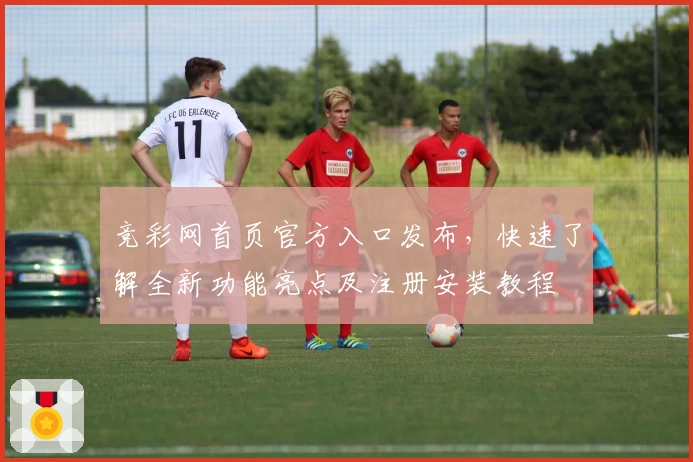 竞彩网首页官方入口发布，快速了解全新功能亮点及注册安装教程