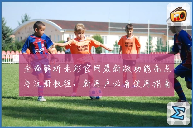 全面解析竞彩官网最新版功能亮点与注册教程，新用户必看使用指南