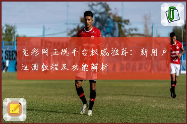 竞彩网正规平台权威推荐：新用户注册教程及功能解析