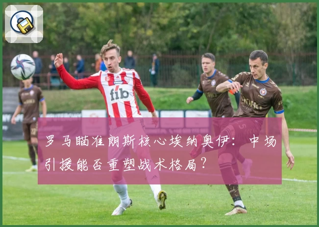 罗马瞄准朗斯核心埃纳奥伊:中场引援能否重塑战术格局?