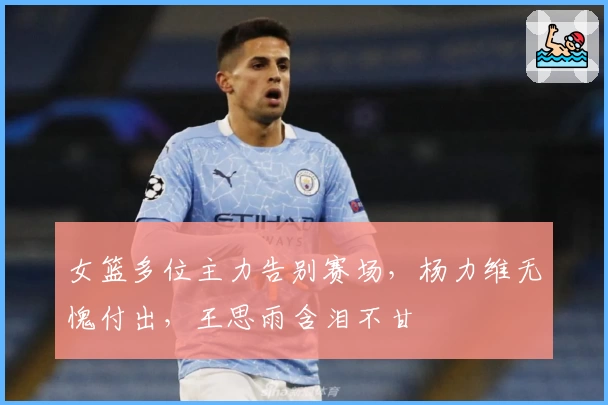 女篮多位主力告别赛场，杨力维无愧付出，王思雨含泪不甘