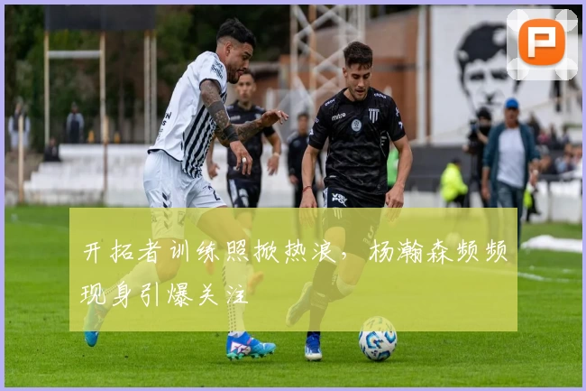 开拓者训练照掀热浪，杨瀚森频频现身引爆关注