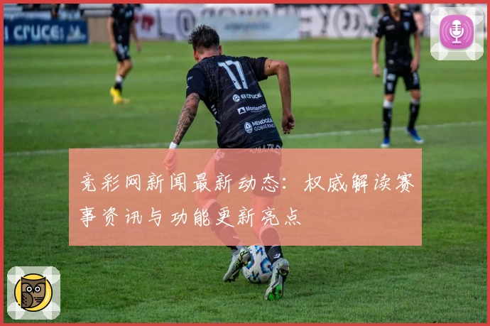 竞彩网新闻最新动态：权威解读赛事资讯与功能更新亮点